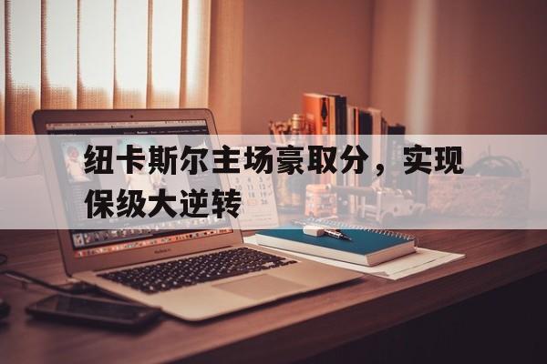 IM体育App下载-包含纽卡斯尔主场豪取分，实现保级大逆转的词条